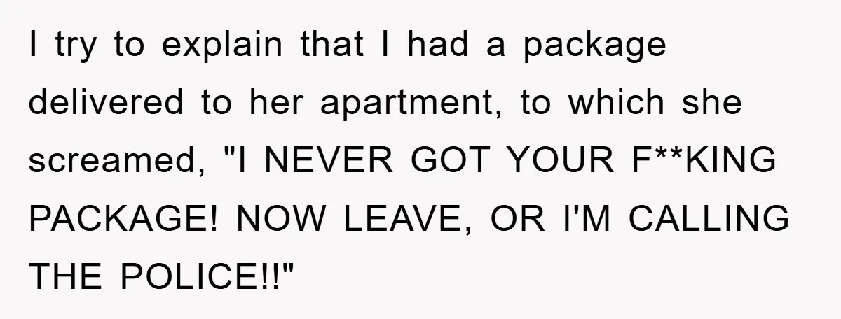 I try to explain that I had a package delivered to her apartment, to which she screamed, "I NEVER GOT YOUR F**KING PACKAGE! NOW LEAVE, OR I'M CALLING THE POLICE!!"