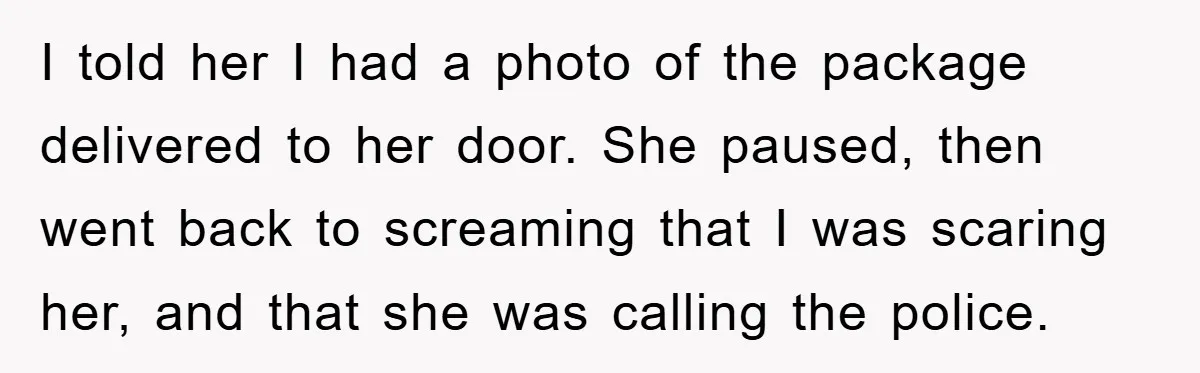 I told her I had a photo of the package delivered to her door. She paused, then went back to screaming that I was scaring her, and that she was...