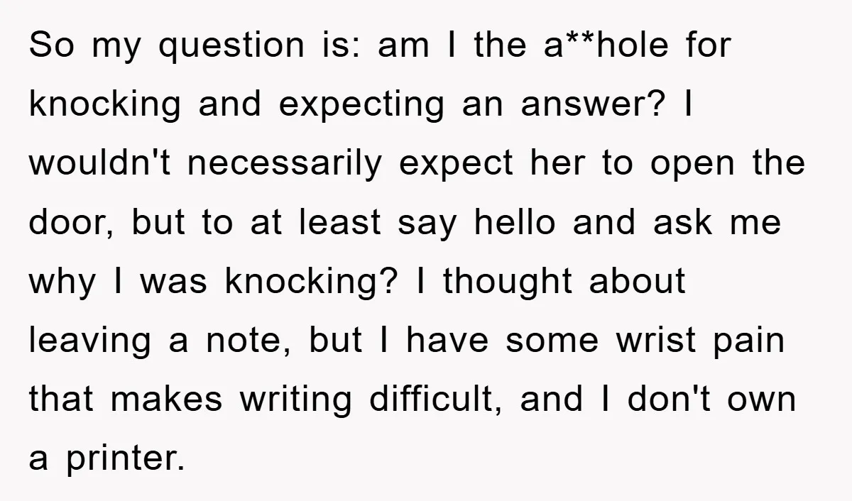 So my question is: am I the a**hole for knocking and expecting an answer? I wouldn't necessarily expect her to open the door, but to at least say hello and...