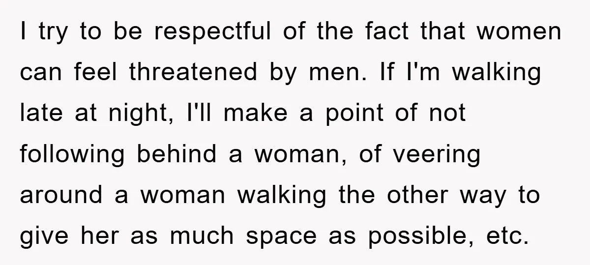 I try to be respectful of the fact that women can feel threatened by men. If I'm walking late at night, I'll make a point of not following behind a...