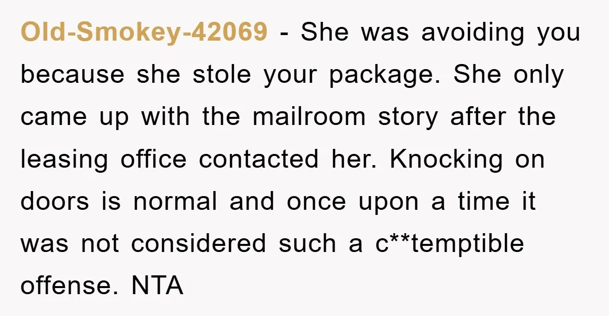 Old-Smokey-42069 − She was avoiding you because she stole your package. She only came up with the mailroom story after the leasing office contacted her. Knocking on doors is normal...