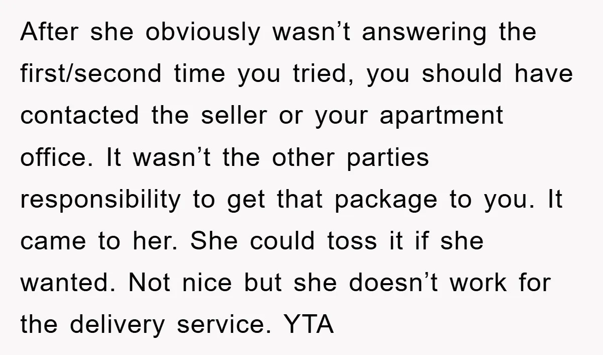 After she obviously wasn’t answering the first/second time you tried, you should have contacted the seller or your apartment office. It wasn’t the other parties responsibility to get that package...
