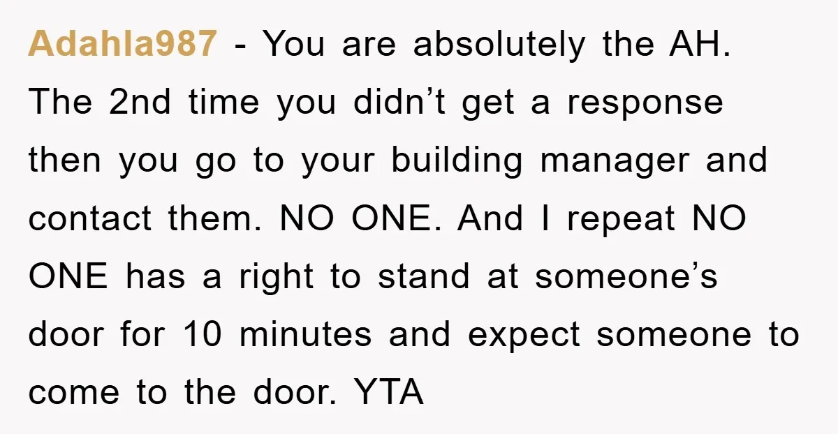 Adahla987 − You are absolutely the AH. The 2nd time you didn’t get a response then you go to your building manager and contact them. NO ONE. And I repeat...