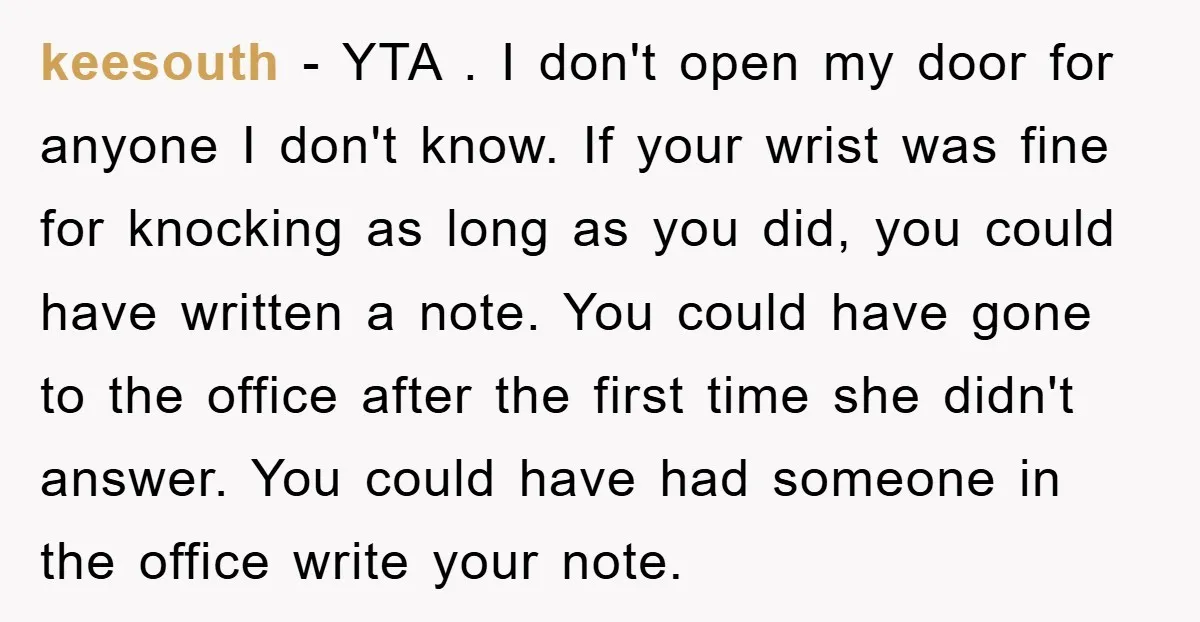keesouth − YTA . I don't open my door for anyone I don't know. If your wrist was fine for knocking as long as you did, you could have written...