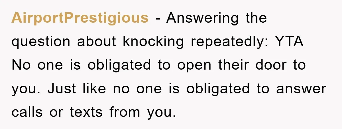 AirportPrestigious − Answering the question about knocking repeatedly: YTA No one is obligated to open their door to you. Just like no one is obligated to answer calls or texts...