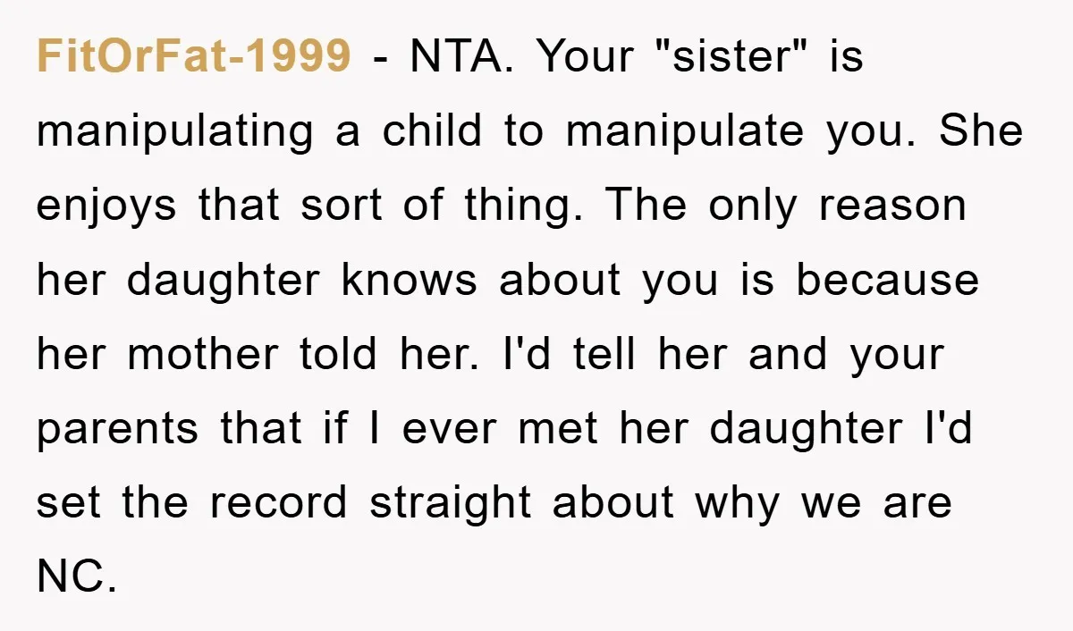 FitOrFat-1999 − NTA. Your "sister" is manipulating a child to manipulate you. She enjoys that sort of thing. The only reason her daughter knows about you is because her mother...