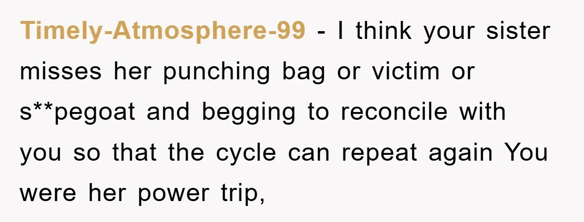 Timely-Atmosphere-99 − I think your sister misses her punching bag or victim or s**pegoat and begging to reconcile with you so that the cycle can repeat again You were her...