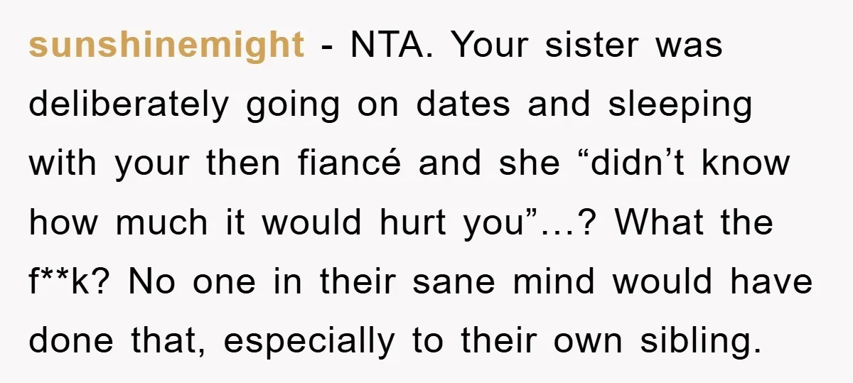 sunshinemight − NTA. Your sister was deliberately going on dates and sleeping with your then fiancé and she “didn’t know how much it would hurt you”…? What the f**k? No...