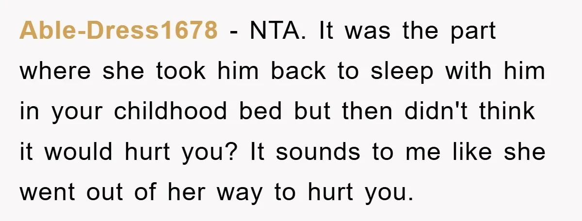 Able-Dress1678 − NTA. It was the part where she took him back to sleep with him in your childhood bed but then didn't think it would hurt you? It sounds...