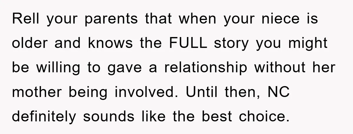 Rell your parents that when your niece is older and knows the FULL story you might be willing to gave a relationship without her mother being involved. Until then, NC...