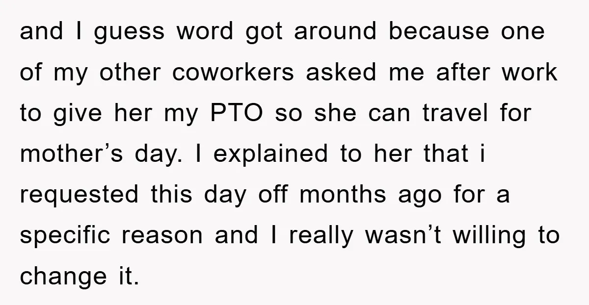 and I guess word got around because one of my other coworkers asked me after work to give her my PTO so she can travel for mother’s day. I explained...