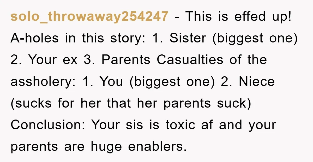 solo_throwaway254247 − This is effed up! A-holes in this story: 1. Sister (biggest one) 2. Your ex 3. Parents Casualties of the assholery: 1. You (biggest one) 2. Niece (sucks...
