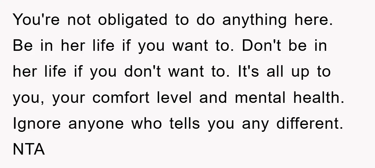You're not obligated to do anything here. Be in her life if you want to. Don't be in her life if you don't want to. It's all up to you,...