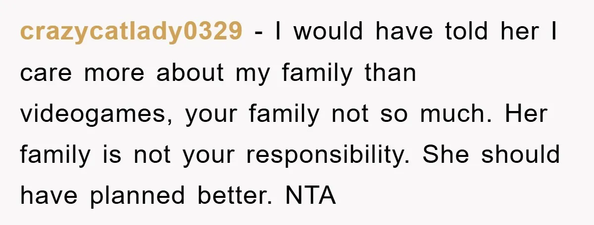crazycatlady0329 - I would have told her I care more about my family than videogames, your family not so much. Her family is not your responsibility. She should have planned...