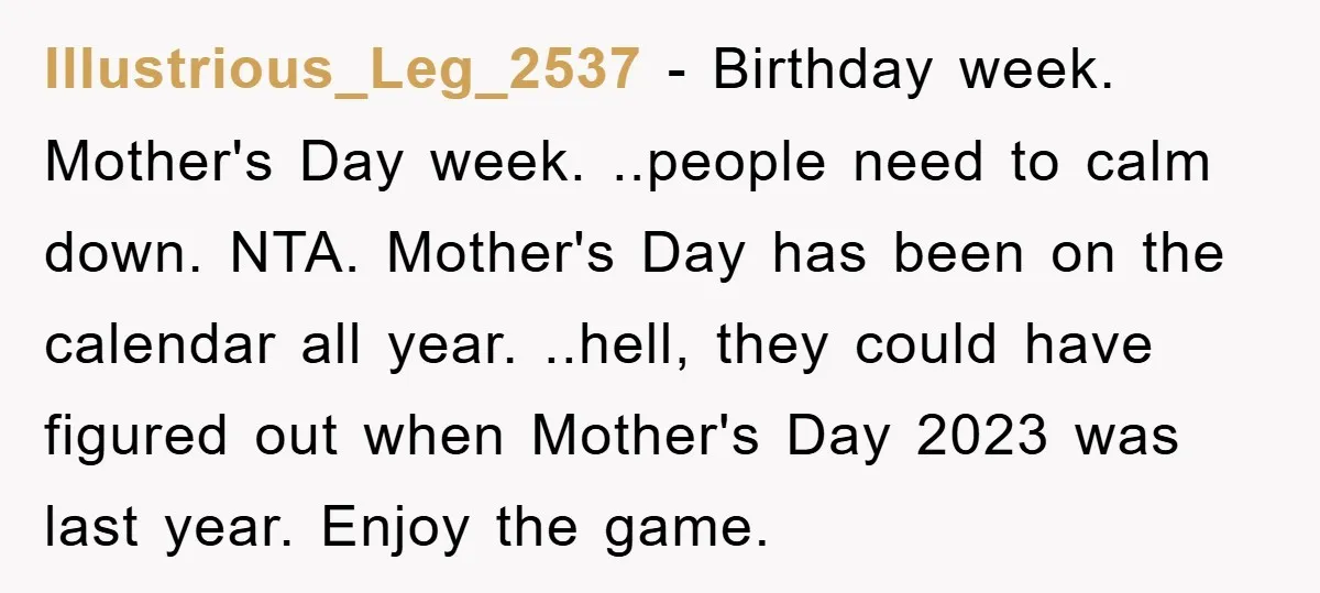 Illustrious_Leg_2537 - Birthday week. Mother's Day week. ..people need to calm down. NTA. Mother's Day has been on the calendar all year. ..hell, they could have figured out when Mother's...