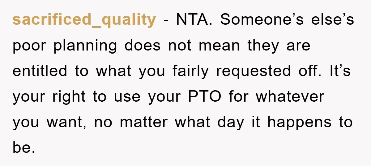 sacrificed_quality - NTA. Someone’s else’s poor planning does not mean they are entitled to what you fairly requested off. It’s your right to use your PTO for whatever you want,...
