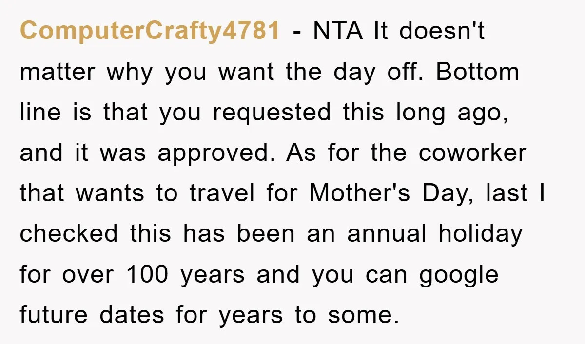 ComputerCrafty4781 - NTA It doesn't matter why you want the day off. Bottom line is that you requested this long ago, and it was approved. As for the coworker that...