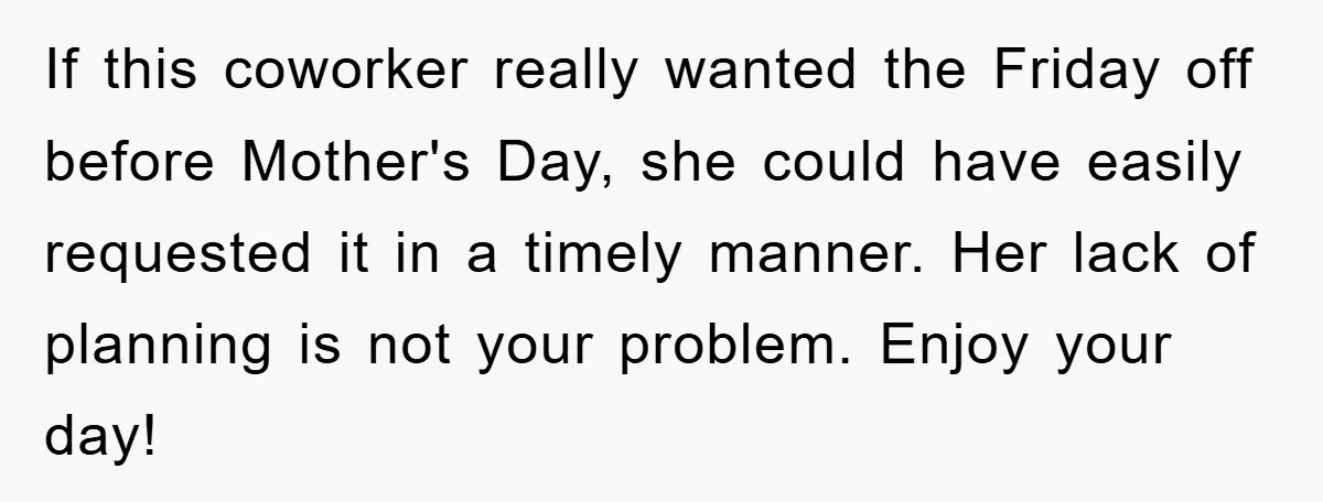 If this coworker really wanted the Friday off before Mother's Day, she could have easily requested it in a timely manner. Her lack of planning is not your problem. Enjoy...