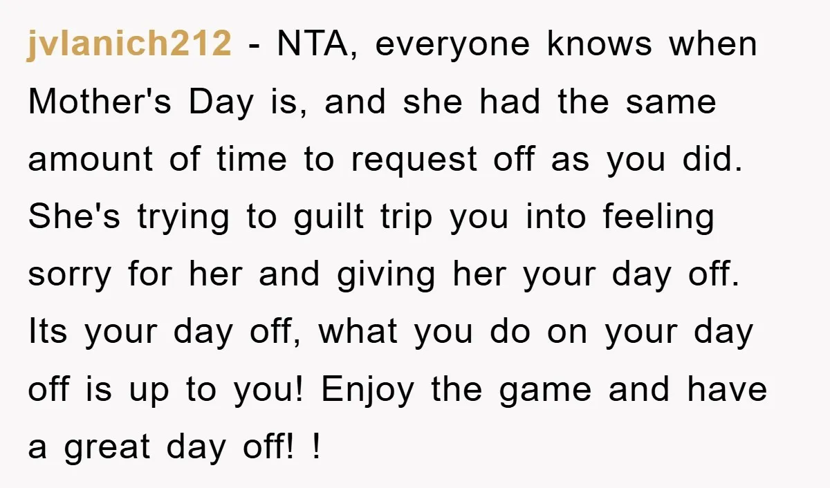 jvlanich212 - NTA, everyone knows when Mother's Day is, and she had the same amount of time to request off as you did. She's trying to guilt trip you into...