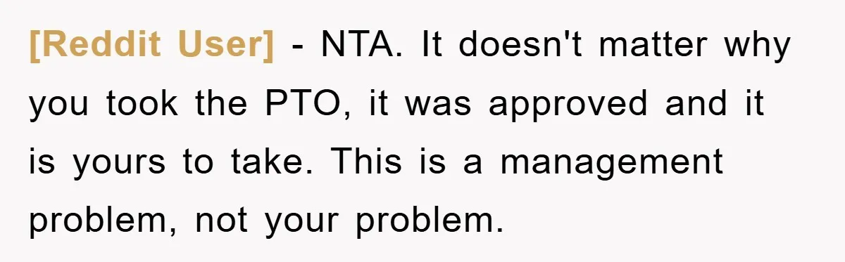 [Reddit User] - NTA. It doesn't matter why you took the PTO, it was approved and it is yours to take. This is a management problem, not your problem.