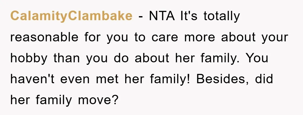 CalamityClambake - NTA It's totally reasonable for you to care more about your hobby than you do about her family. You haven't even met her family! Besides, did her family...