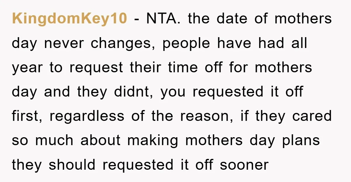 KingdomKey10 - NTA. the date of mothers day never changes, people have had all year to request their time off for mothers day and they didnt, you requested it off...