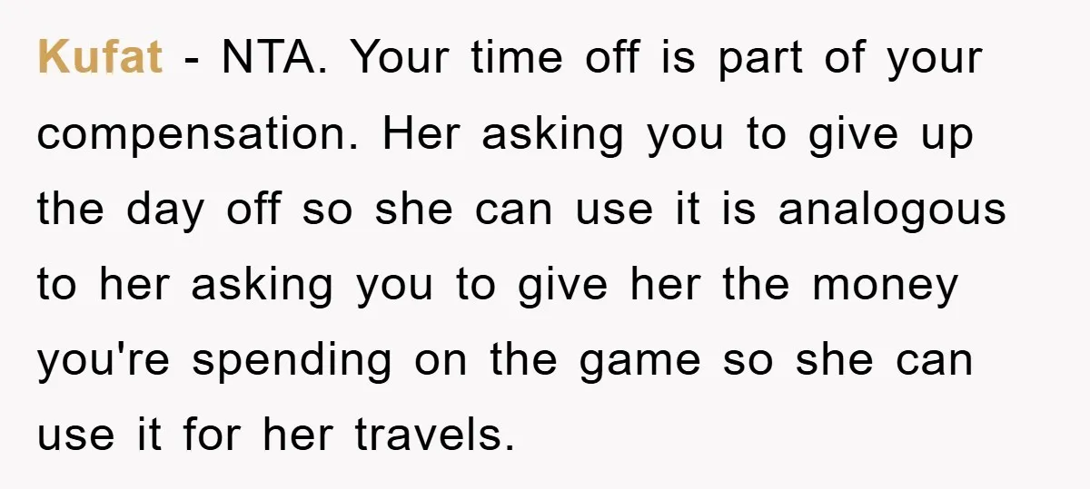 Kufat - NTA. Your time off is part of your compensation. Her asking you to give up the day off so she can use it is analogous to her asking...