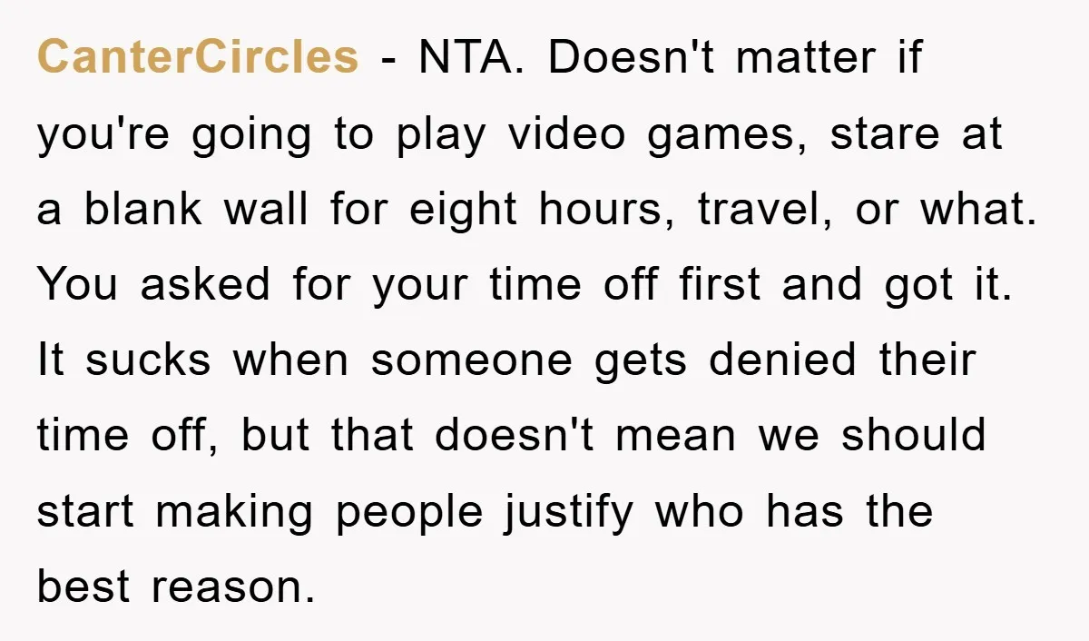 CanterCircles - NTA. Doesn't matter if you're going to play video games, stare at a blank wall for eight hours, travel, or what. You asked for your time off first...