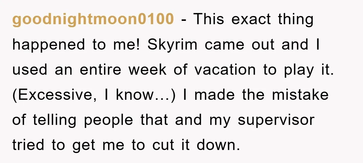 goodnightmoon0100 - This exact thing happened to me! Skyrim came out and I used an entire week of vacation to play it. (Excessive, I know…) I made the mistake of...
