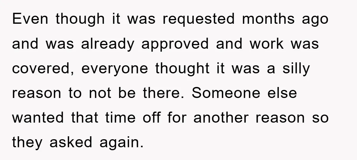 Even though it was requested months ago and was already approved and work was covered, everyone thought it was a silly reason to not be there. Someone else wanted that...