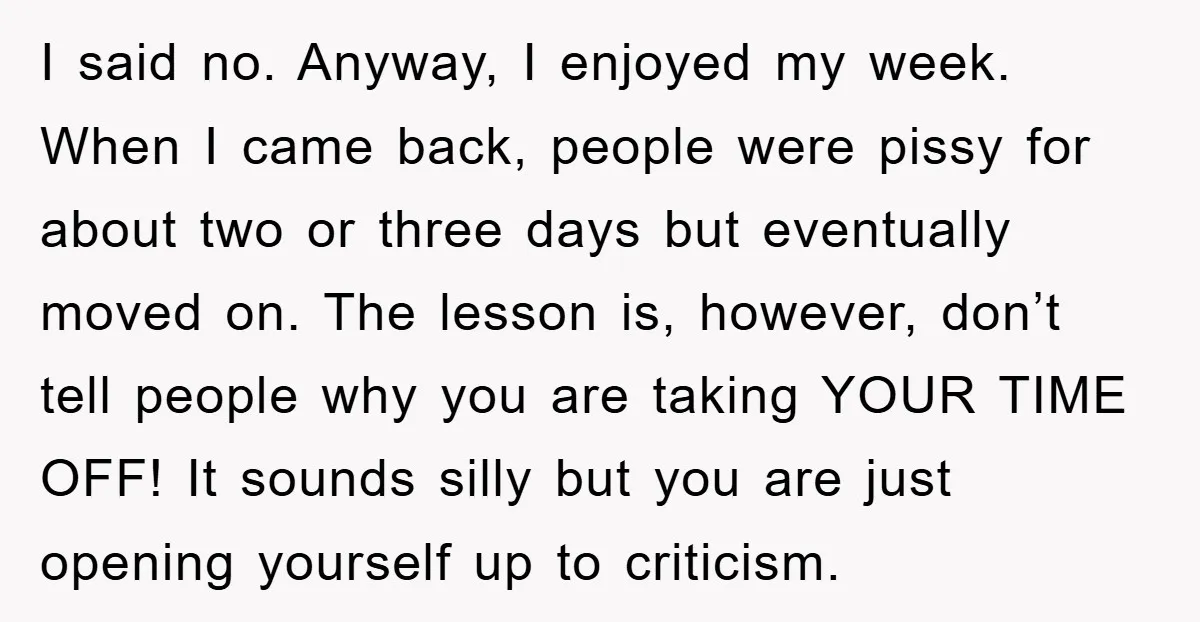 I said no. Anyway, I enjoyed my week. When I came back, people were pissy for about two or three days but eventually moved on. The lesson is, however, don’t...