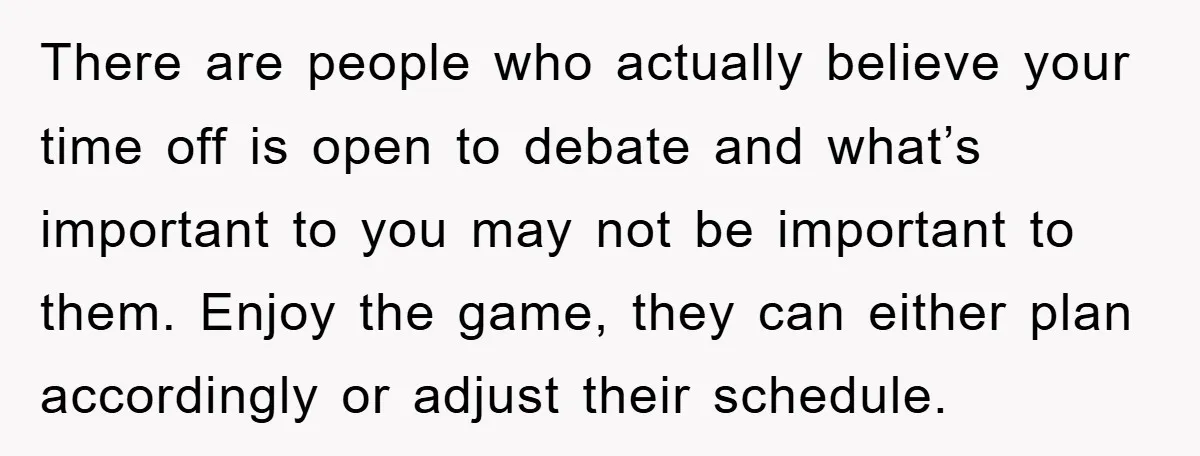 There are people who actually believe your time off is open to debate and what’s important to you may not be important to them. Enjoy the game, they can either...