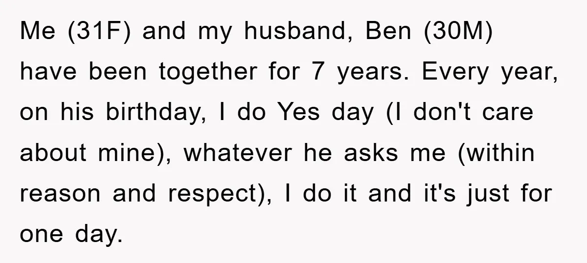 Me (31F) and my husband, Ben (30M) have been together for 7 years. Every year, on his birthday, I do Yes day (I don't care about mine), whatever he asks...