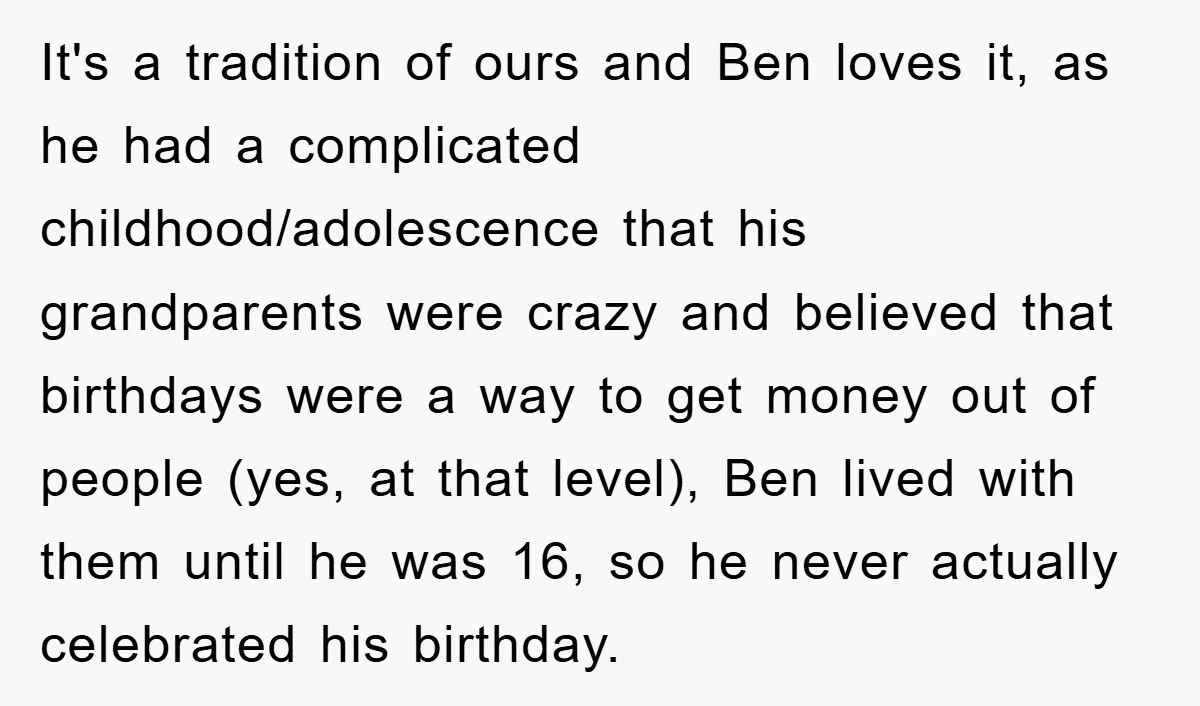 It's a tradition of ours and Ben loves it, as he had a complicated childhood/adolescence that his grandparents were crazy and believed that birthdays were a way to get money...
