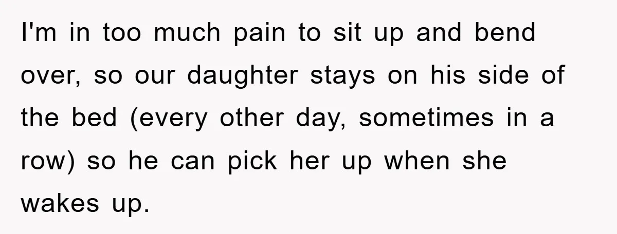 I'm in too much pain to sit up and bend over, so our daughter stays on his side of the bed (every other day, sometimes in a row) so he...