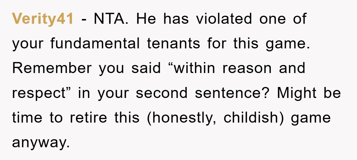 Verity41 − NTA. He has violated one of your fundamental tenants for this game. Remember you said “within reason and respect” in your second sentence? Might be time to retire...