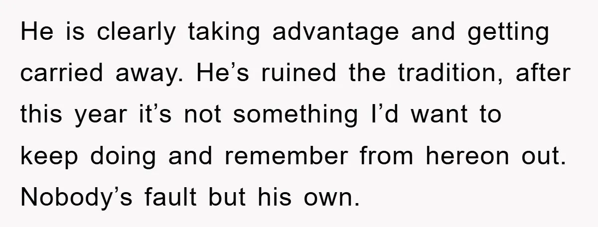 He is clearly taking advantage and getting carried away. He’s ruined the tradition, after this year it’s not something I’d want to keep doing and remember from hereon out. Nobody’s...