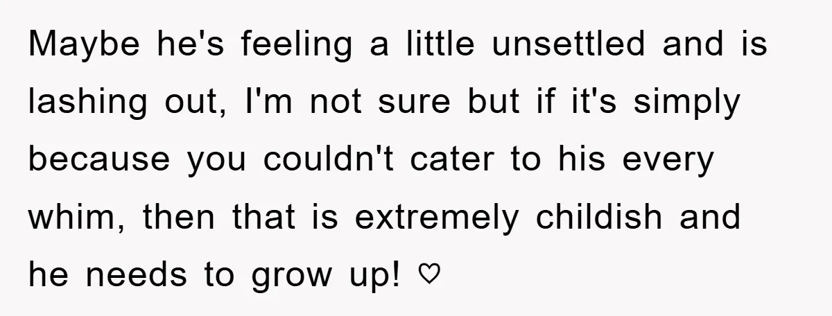Maybe he's feeling a little unsettled and is lashing out, I'm not sure but if it's simply because you couldn't cater to his every whim, then that is extremely childish...
