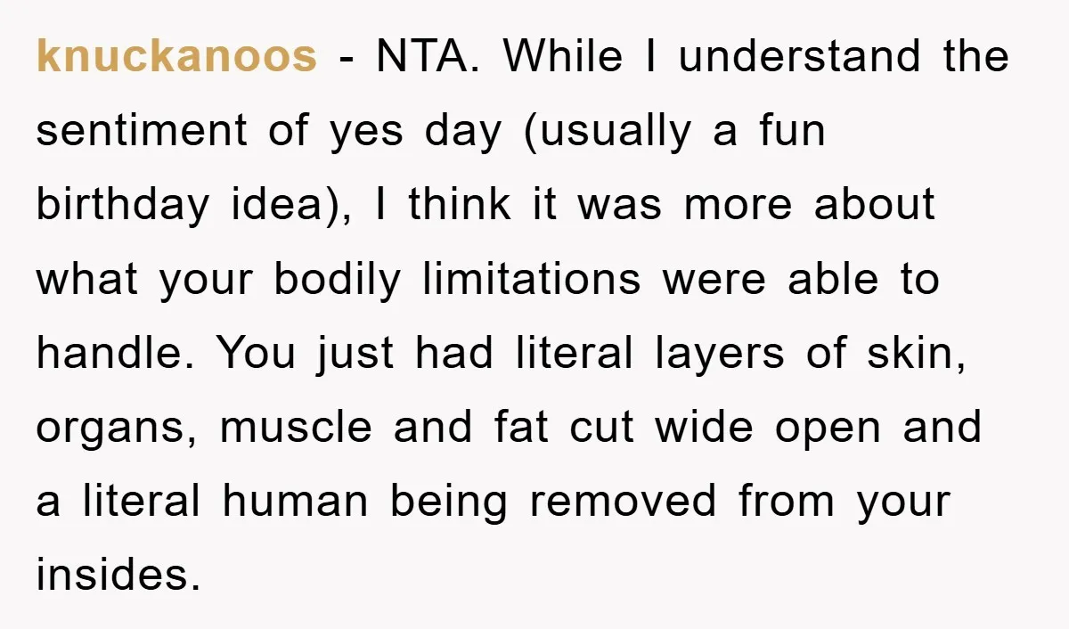 knuckanoos − NTA. While I understand the sentiment of yes day (usually a fun birthday idea), I think it was more about what your bodily limitations were able to handle....