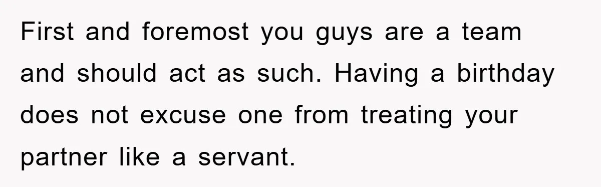 First and foremost you guys are a team and should act as such. Having a birthday does not excuse one from treating your partner like a servant.