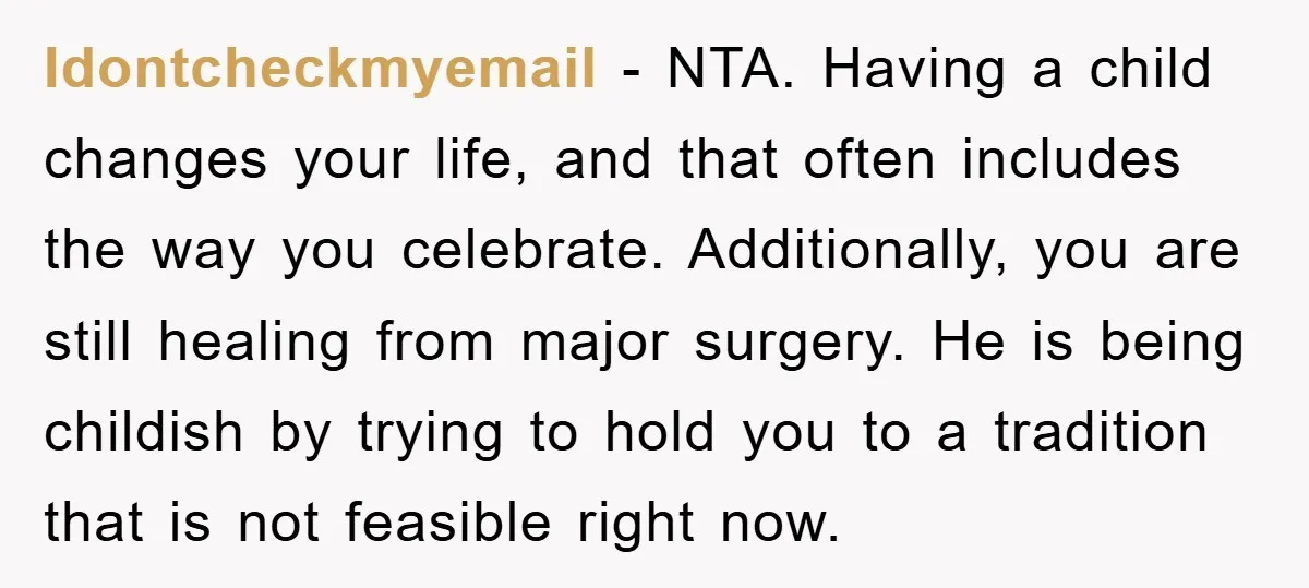 Idontcheckmyemail − NTA. Having a child changes your life, and that often includes the way you celebrate. Additionally, you are still healing from major surgery. He is being childish by...