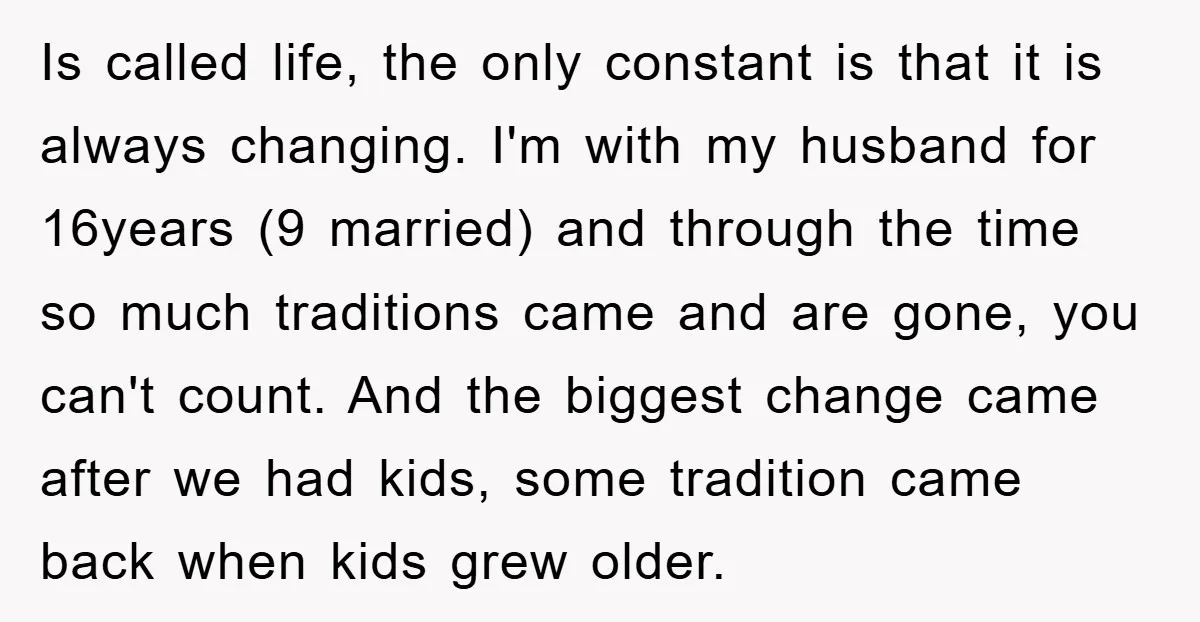 Is called life, the only constant is that it is always changing. I'm with my husband for 16years (9 married) and through the time so much traditions came and are...