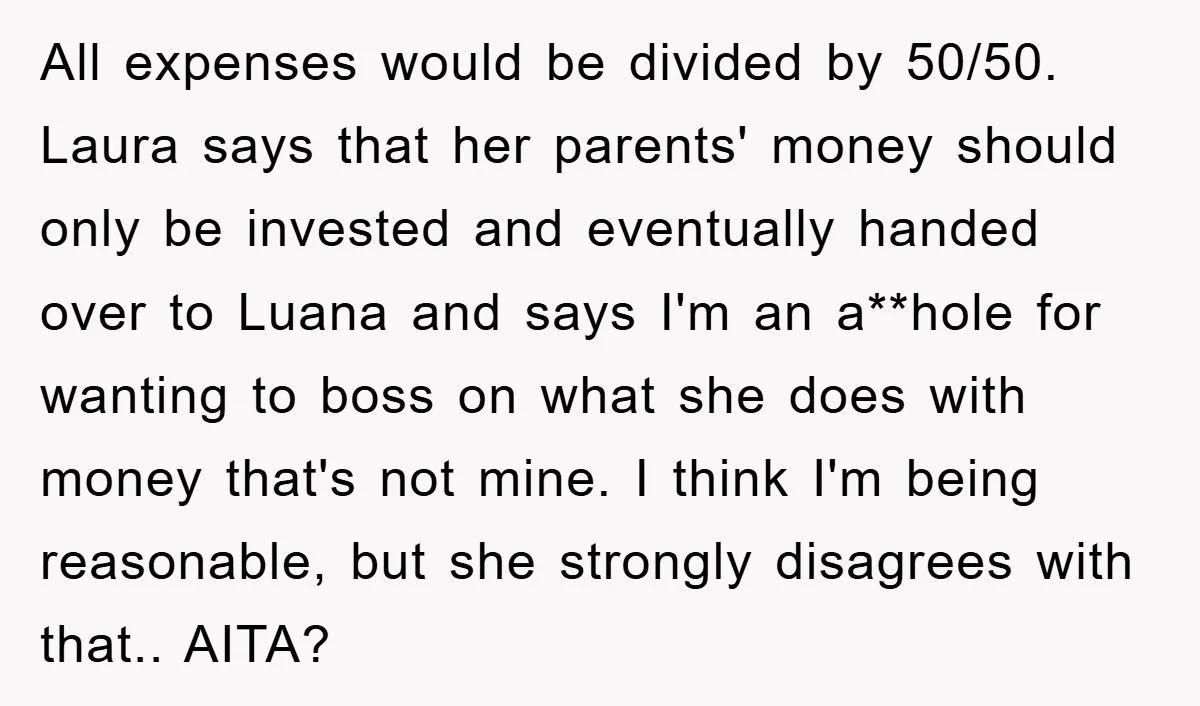 All expenses would be divided by 50/50. Laura says that her parents' money should only be invested and eventually handed over to Luana and says I'm an a**hole for wanting...