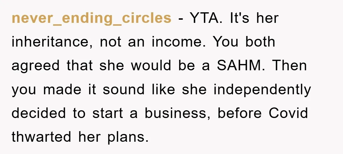 never_ending_circles - YTA. It's her inheritance, not an income. You both agreed that she would be a SAHM. Then you made it sound like she independently decided to start a...