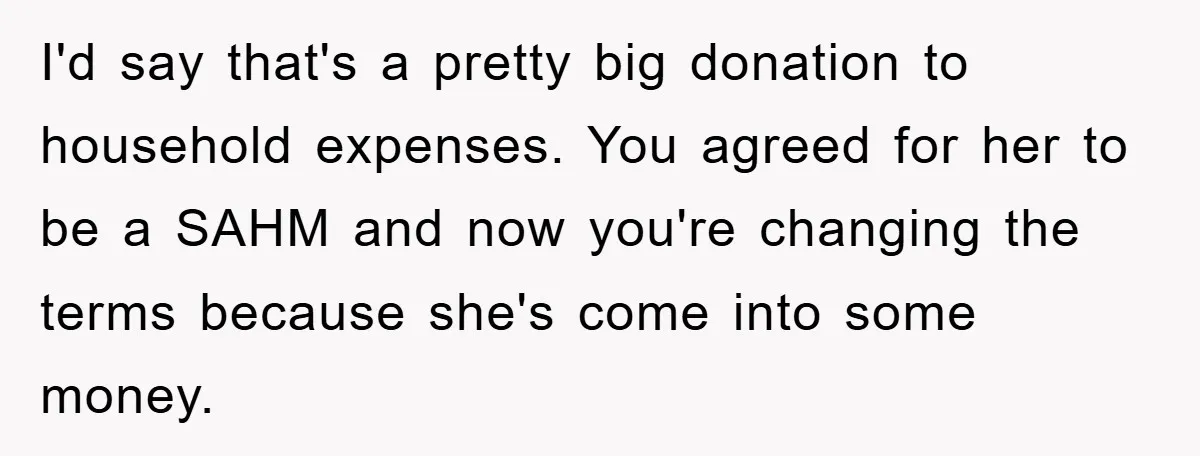 I'd say that's a pretty big donation to household expenses. You agreed for her to be a SAHM and now you're changing the terms because she's come into some money.