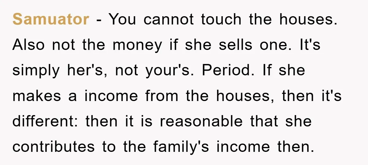 Samuator - You cannot touch the houses. Also not the money if she sells one. It's simply her's, not your's. Period. If she makes a income from the houses, then...