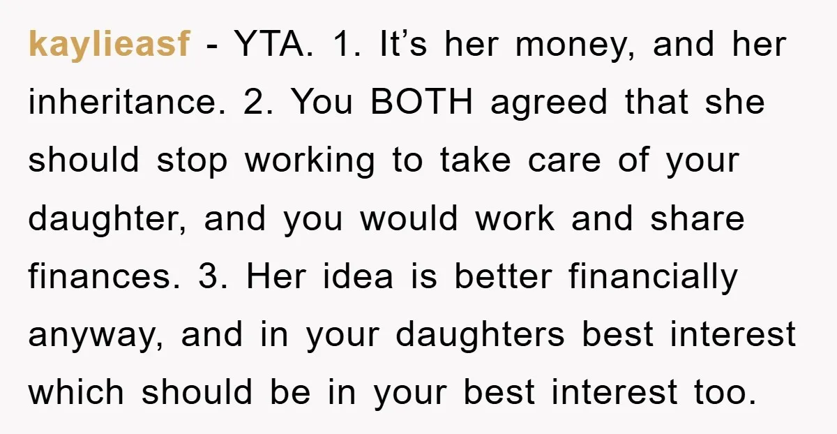 kaylieasf - YTA. 1. It’s her money, and her inheritance. 2. You BOTH agreed that she should stop working to take care of your daughter, and you would work and...