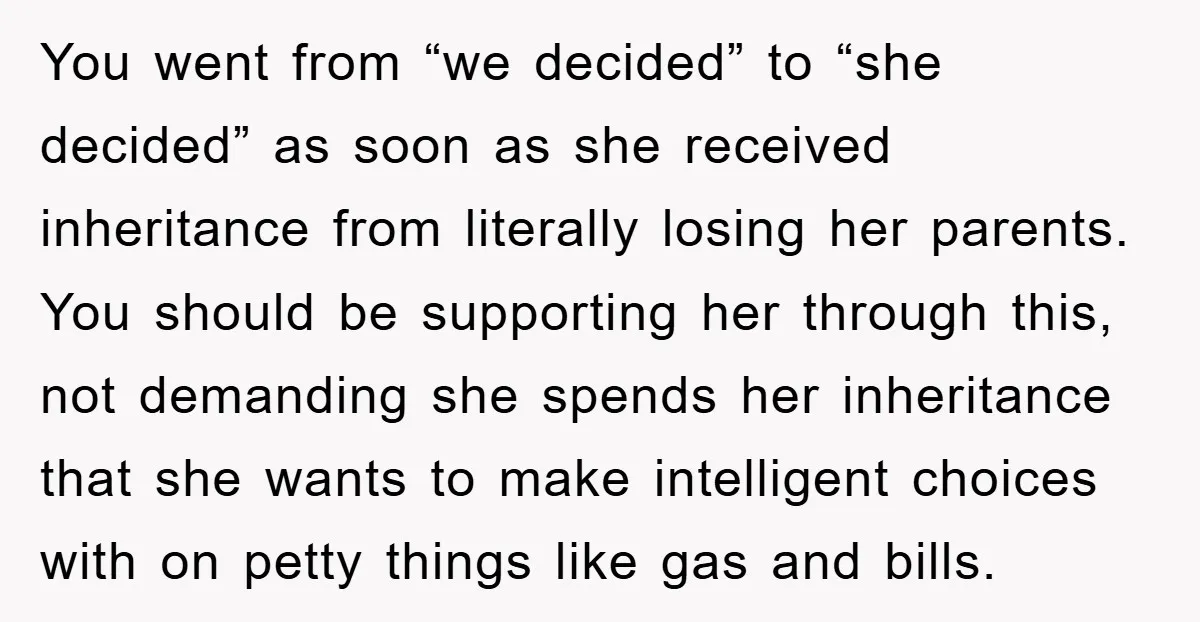 You went from “we decided” to “she decided” as soon as she received inheritance from literally losing her parents. You should be supporting her through this, not demanding she spends...