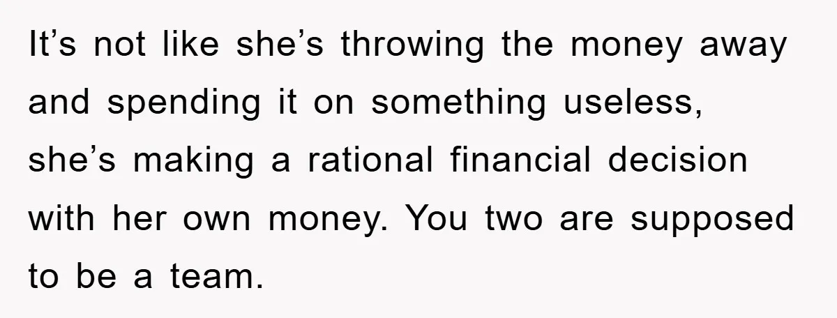 It’s not like she’s throwing the money away and spending it on something useless, she’s making a rational financial decision with her own money. You two are supposed to be...