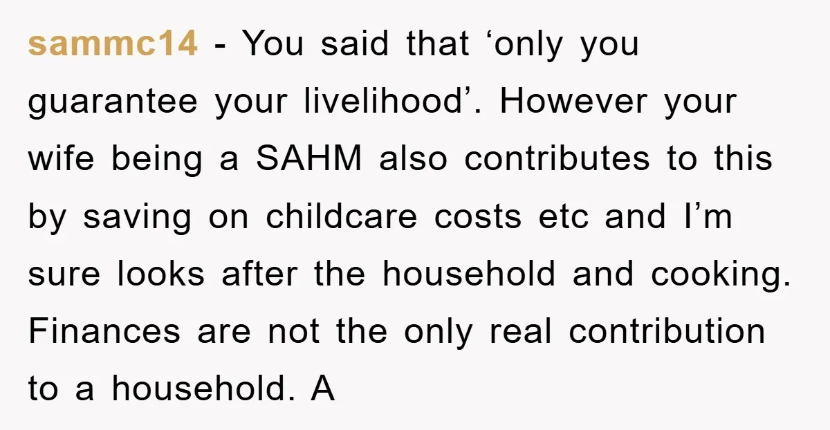 sammc14 - You said that ‘only you guarantee your livelihood’. However your wife being a SAHM also contributes to this by saving on childcare costs etc and I’m sure looks...
